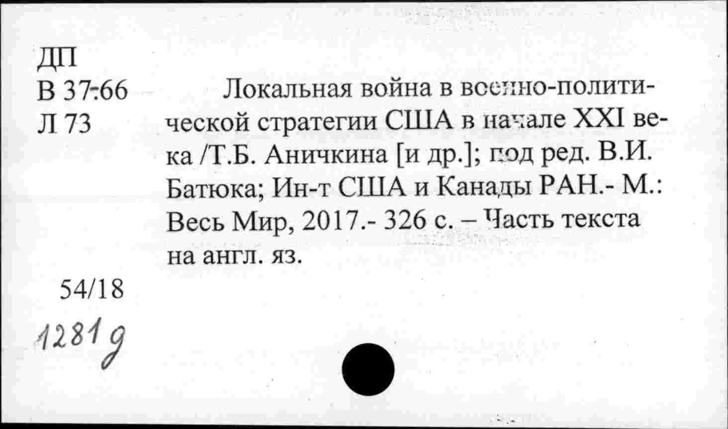 ﻿ДП
В 37-66
Л 73
Локальная война в военно-политической стратегии США в начале XXI века /Т.Б. Аничкина [и др.]; под ред. В.И. Батюка; Ин-т США и Канады РАН,- М.: Весь Мир, 2017.- 326 с. - Часть текста на англ. яз.
54/18